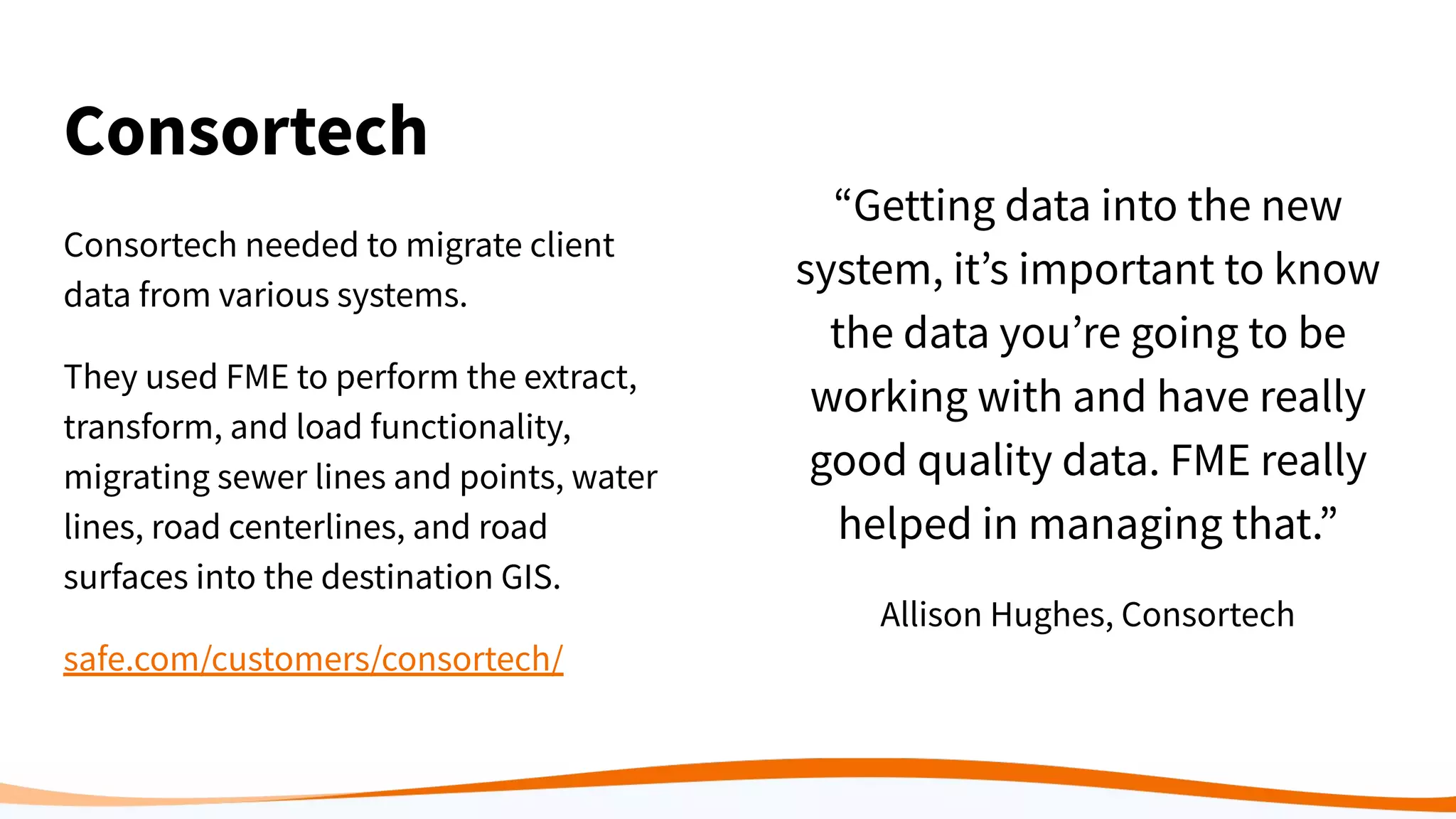 Consortech
Consortech needed to migrate client
data from various systems.
They used FME to perform the extract,
transform, and load functionality,
migrating sewer lines and points, water
lines, road centerlines, and road
surfaces into the destination GIS.
safe.com/customers/consortech/
“Getting data into the new
system, it’s important to know
the data you’re going to be
working with and have really
good quality data. FME really
helped in managing that.”
Allison Hughes, Consortech
 