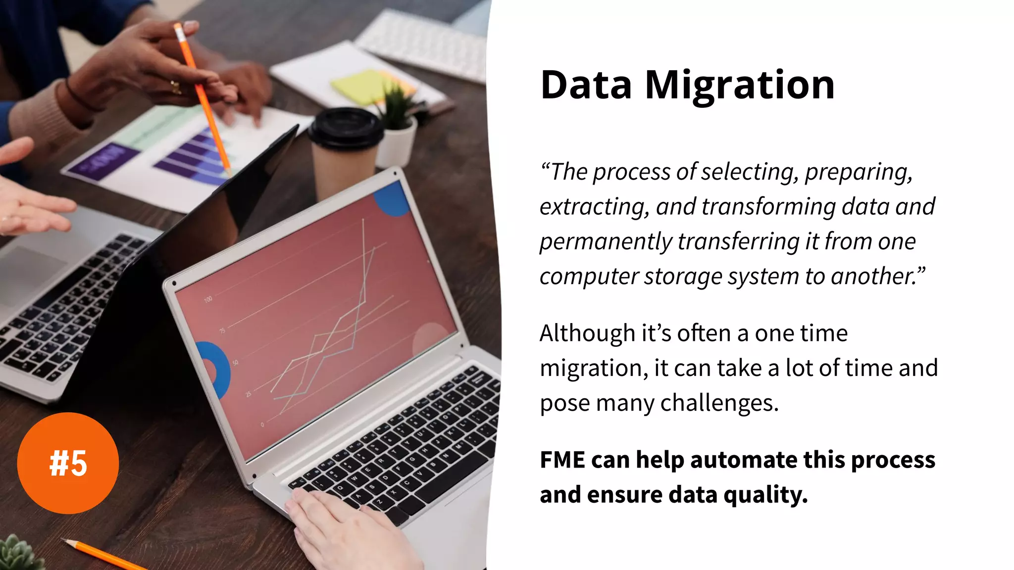 Data Migration
“The process of selecting, preparing,
extracting, and transforming data and
permanently transferring it from one
computer storage system to another.”
Although it’s often a one time
migration, it can take a lot of time and
pose many challenges.
FME can help automate this process
and ensure data quality.
#5
 