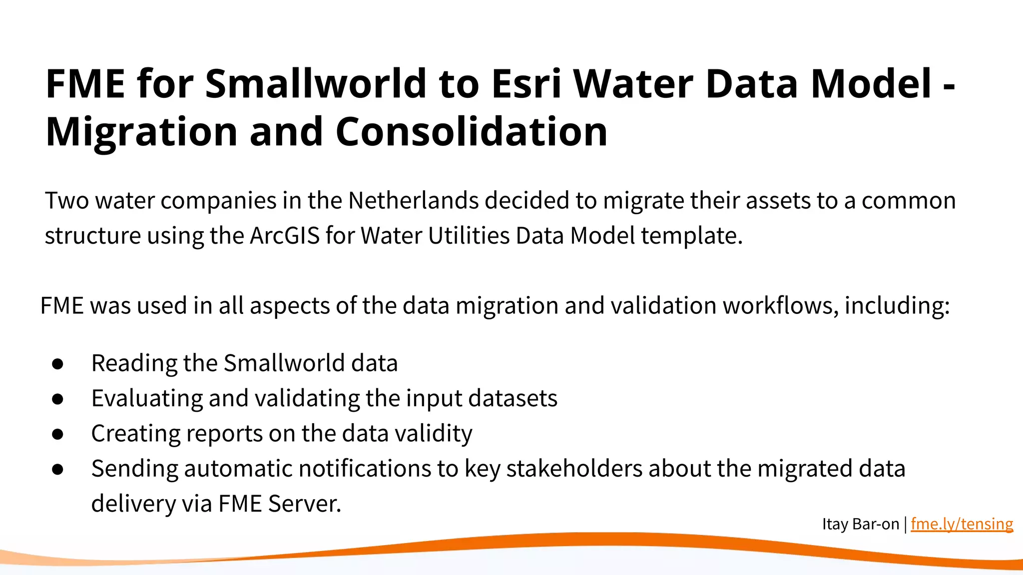 FME for Smallworld to Esri Water Data Model -
Migration and Consolidation
Two water companies in the Netherlands decided to migrate their assets to a common
structure using the ArcGIS for Water Utilities Data Model template.
FME was used in all aspects of the data migration and validation workflows, including:
● Reading the Smallworld data
● Evaluating and validating the input datasets
● Creating reports on the data validity
● Sending automatic notifications to key stakeholders about the migrated data
delivery via FME Server.
Itay Bar-on | fme.ly/tensing
 