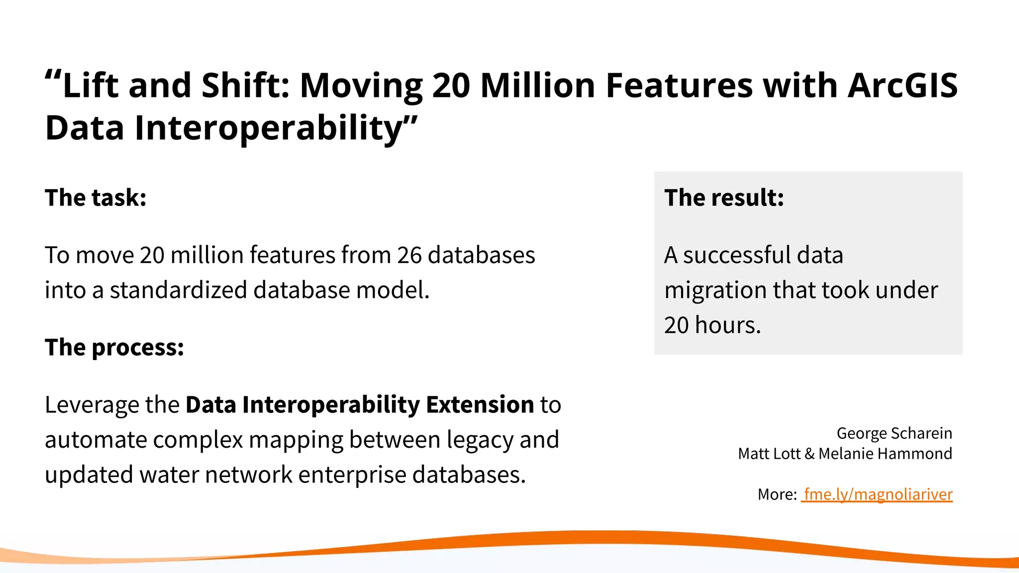 “Lift and Shift: Moving 20 Million Features with ArcGIS
Data Interoperability”
The task:
To move 20 million features from 26 databases
into a standardized database model.
The process:
Leverage the Data Interoperability Extension to
automate complex mapping between legacy and
updated water network enterprise databases.
The result:
A successful data
migration that took under
20 hours.
George Scharein
Matt Lott & Melanie Hammond
More: fme.ly/magnoliariver
 