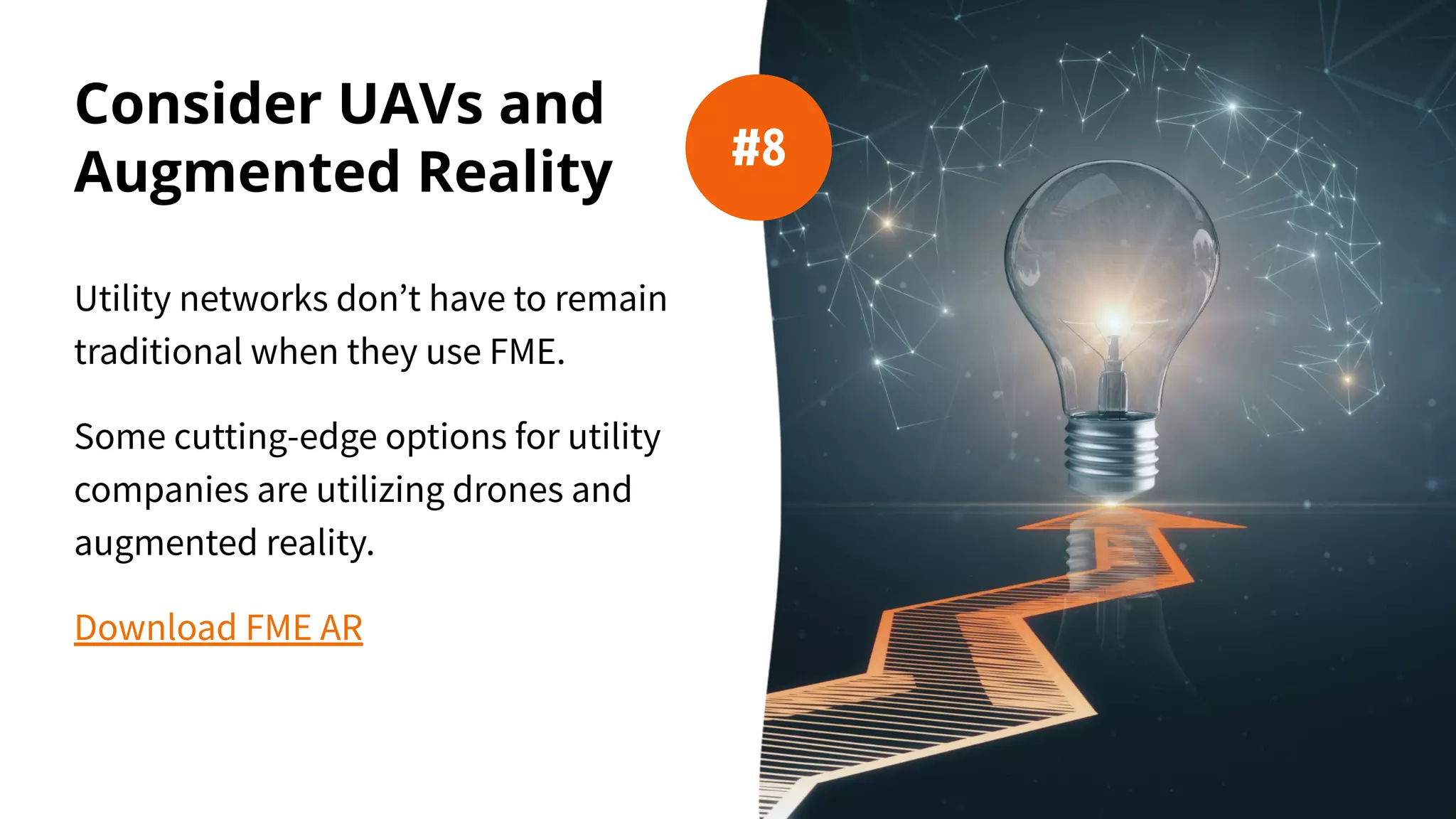 Consider UAVs and
Augmented Reality
Utility networks don’t have to remain
traditional when they use FME.
Some cutting-edge options for utility
companies are utilizing drones and
augmented reality.
Download FME AR
#8
 