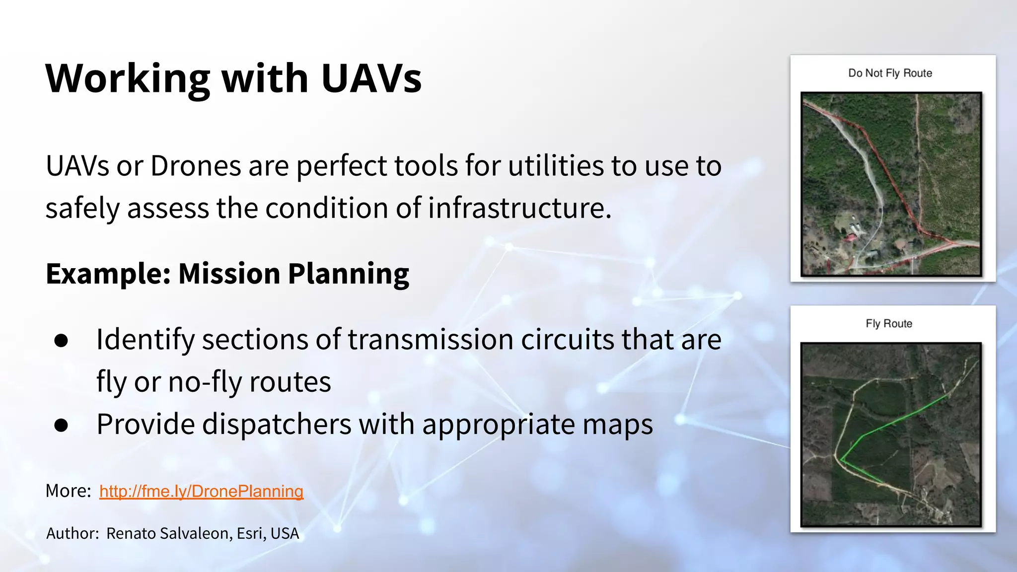 Working with UAVs
UAVs or Drones are perfect tools for utilities to use to
safely assess the condition of infrastructure.
Example: Mission Planning
● Identify sections of transmission circuits that are
fly or no-fly routes
● Provide dispatchers with appropriate maps
Author: Renato Salvaleon, Esri, USA
More: http://fme.ly/DronePlanning
 