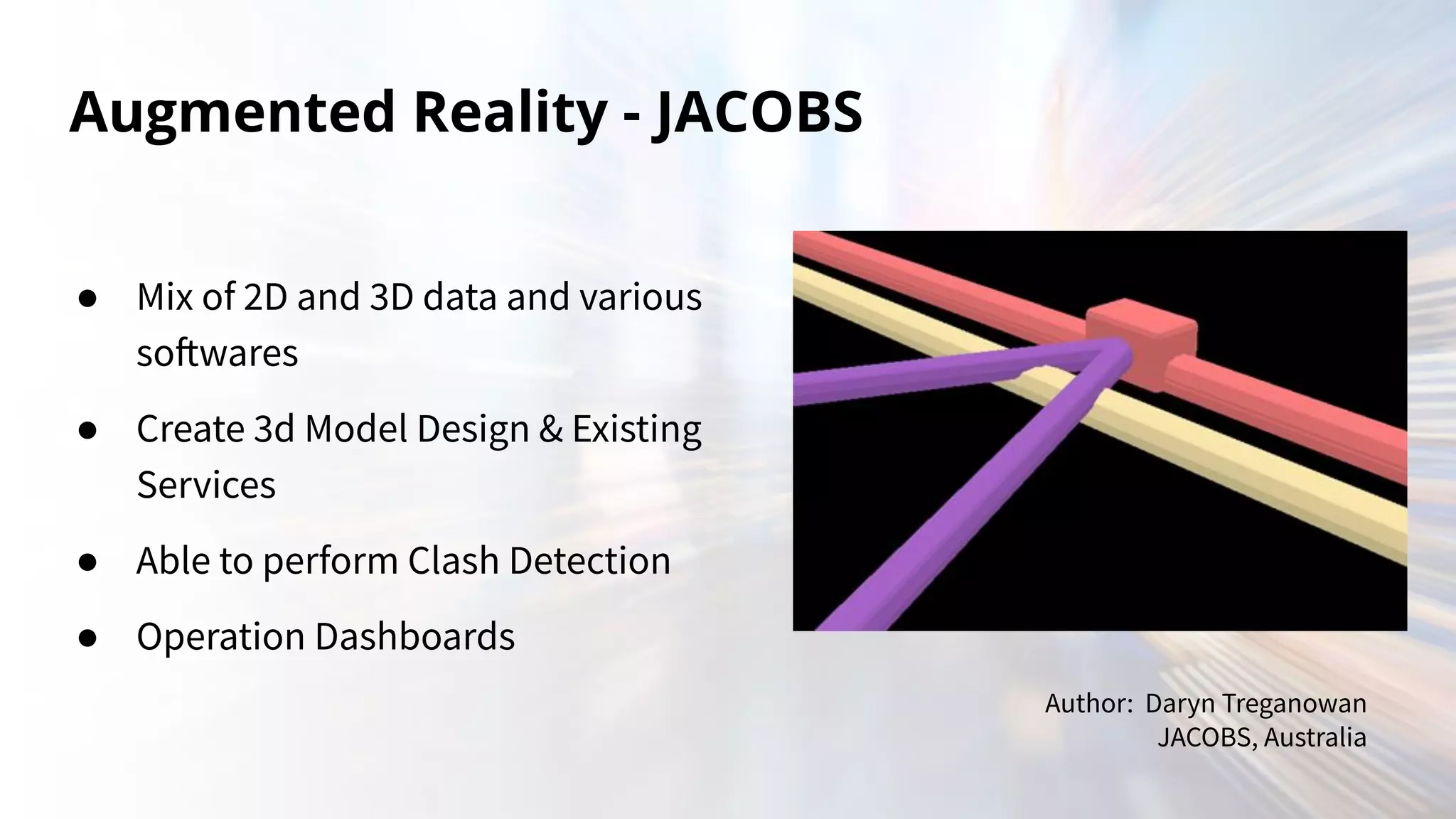 Augmented Reality - JACOBS
● Mix of 2D and 3D data and various
softwares
● Create 3d Model Design & Existing
Services
● Able to perform Clash Detection
● Operation Dashboards
Author: Daryn Treganowan
JACOBS, Australia
 
