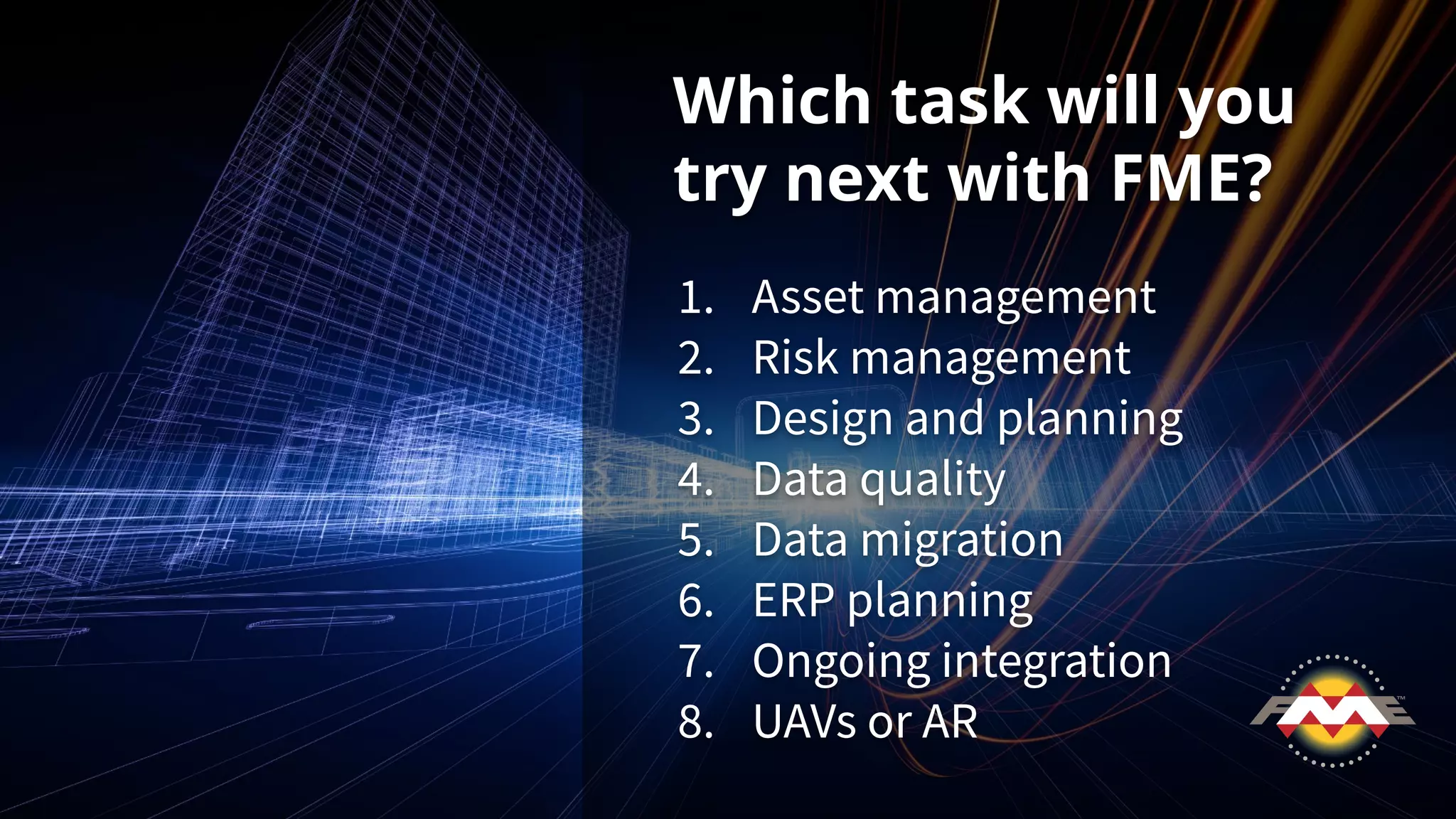 Which task will you
try next with FME?
1. Asset management
2. Risk management
3. Design and planning
4. Data quality
5. Data migration
6. ERP planning
7. Ongoing integration
8. UAVs or AR
 