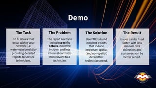 Demo
The Task
To fix issues that
occur within your
network (i.e.
watermain break) by
providing detailed
reports to service
technicians.
The Problem
The report needs to
include specific
details about the
incident and less
information that is
not relevant to a
technician.
The Solution
Use FME to build
incident reports
that include
important spatial
(and non-spatial)
details that
technicians need.
The Result
Issues can be fixed
faster, with less
manual data
collection, and
customers can be
better served.
 