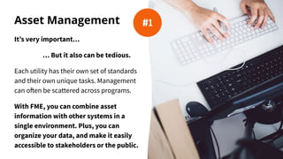 Asset Management
It’s very important…
… But it also can be tedious.
Each utility has their own set of standards
and their own unique tasks. Management
can often be scattered across programs.
With FME, you can combine asset
information with other systems in a
single environment. Plus, you can
organize your data, and make it easily
accessible to stakeholders or the public.
#1
 