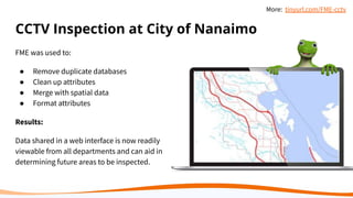 CCTV Inspection at City of Nanaimo
FME was used to:
● Remove duplicate databases
● Clean up attributes
● Merge with spatial data
● Format attributes
Results:
Data shared in a web interface is now readily
viewable from all departments and can aid in
determining future areas to be inspected.
More: tinyurl.com/FME-cctv
 