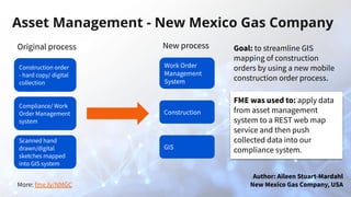 More: fme.ly/NMGC
Asset Management - New Mexico Gas Company
Original process
Construction order
- hard copy/ digital
collection
Compliance/ Work
Order Management
system
Scanned hand
drawn/digital
sketches mapped
into GIS system
New process
Work Order
Management
System
Construction
GIS
Author: Aileen Stuart-Mardahl
New Mexico Gas Company, USA
Goal: to streamline GIS
mapping of construction
orders by using a new mobile
construction order process.
FME was used to: apply data
from asset management
system to a REST web map
service and then push
collected data into our
compliance system.
 
