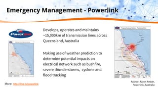 Emergency Management - Powerlink
Develops, operates and maintains
~15,000km of transmission lines across
Queensland, Australia
Making use of weather prediction to
determine potential impacts on
electrical network such as bushfire,
severe thunderstorms, cyclone and
flood tracking
More: http://fme.ly/powerlink
Author: Aaron Amber,
Powerlink, Australia
 