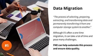 Data Migration
“The process of selecting, preparing,
extracting, and transforming data and
permanently transferring it from one
computer storage system to another.”
Although it’s often a one time
migration, it can take a lot of time and
pose many challenges.
FME can help automate this process
and ensure data quality.
#5
 