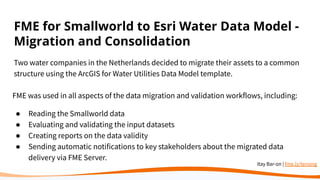 FME for Smallworld to Esri Water Data Model -
Migration and Consolidation
Two water companies in the Netherlands decided to migrate their assets to a common
structure using the ArcGIS for Water Utilities Data Model template.
FME was used in all aspects of the data migration and validation workflows, including:
● Reading the Smallworld data
● Evaluating and validating the input datasets
● Creating reports on the data validity
● Sending automatic notifications to key stakeholders about the migrated data
delivery via FME Server.
Itay Bar-on | fme.ly/tensing
 
