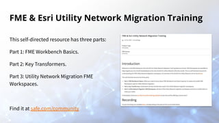 FME & Esri Utility Network Migration Training
This self-directed resource has three parts:
Part 1: FME Workbench Basics.
Part 2: Key Transformers.
Part 3: Utility Network Migration FME
Workspaces.
Find it at safe.com/community
 