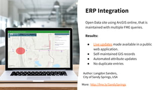ERP Integration
Open Data site using ArcGIS online, that is
maintained with multiple FME queries.
Results:
● Live updates made available in a public
web application.
● Self-maintained GIS records
● Automated attribute updates
● No duplicate entries
Author: Langdon Sanders,
City of Sandy Springs, USA
More: http://fme.ly/SandySprings
 