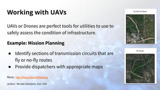 Working with UAVs
UAVs or Drones are perfect tools for utilities to use to
safely assess the condition of infrastructure.
Example: Mission Planning
● Identify sections of transmission circuits that are
fly or no-fly routes
● Provide dispatchers with appropriate maps
Author: Renato Salvaleon, Esri, USA
More: http://fme.ly/DronePlanning
 