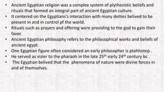 • Ancient Egyptian religion was a complex system of plythesistic beliefs and
rituals that formed an integral part of ancient Egyptian culture.
• It centered on the Egyptians’s interaction with many deities belived to be
present in and in control pf the world.
• Rituals such as prayers and offering were providing to the god to gain their
favor.
• Ancient Egyptian philosophy refers to the philosophical works and beliefs of
ancient egypt.
• One Egyptian figure often considered an early philosopher is ptahhotep .
• He served as vizier to the pharaoh in the late 25th early 24th century bc .
• The Egyptian belived that the phenomena of nature were divine forces in
and of themselves.
 