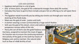 GOD AND GODDESS:
• Egyptians belived that in a lot of gods.
• One of them,Osiris, the god of the underworld changes there daily life routine.
• Everyday they have to god to there temple and give him an offering so he will spare there
lives.
• The Egyptian would mummify you by taking your brains out through your nose and
draining all the fluids body .
• Maat was the god of order , justice and truth.
• A women wearing a crown surmounted by a huge ostrich feather.
• Seth was the god of the desert, strom and violence which are all enemies of the fertile
prosperous narrow valley of the nile.
• Horus,the son of Osiris was the godof balance and
Harmony ,assigned to maintain the maat of egypt.
His function was to ensure the continuing existence
And activity of the gods on the earth by means of
Religious acts and to maintain the natural order
Such as flow of nile& fertility of soil.
 