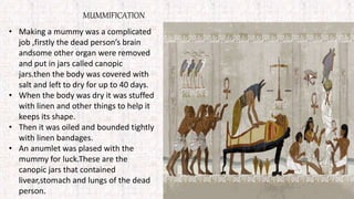 MUMMIFICATION
• Making a mummy was a complicated
job ,firstly the dead person’s brain
andsome other organ were removed
and put in jars called canopic
jars.then the body was covered with
salt and left to dry for up to 40 days.
• When the body was dry it was stuffed
with linen and other things to help it
keeps its shape.
• Then it was oiled and bounded tightly
with linen bandages.
• An anumlet was plased with the
mummy for luck.These are the
canopic jars that contained
livear,stomach and lungs of the dead
person.
 