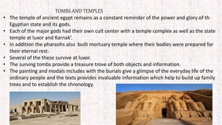 TOMBS AND TEMPLES
• The temple of ancient egypt remains as a constant reminder of the power and glory of th
Egyptian state and its gods.
• Each of the major gods had their own cult center with a temple complex as well as the state
temple at luxor and Karnak’.
• In addition the pharaohs also built mortuary temple where their bodies were prepared for
their eternal rest.
• Several of the these survive at luxor.
• The surving tombs provide a treasure trove of both objects and information.
• The painting and modals includes with the burials give a glimpse of the everyday life of the
ordinary people and the texts provides invaluable information which help to build up family
trees and to establish the chronology.
 