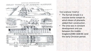 THE KARNAK TEMPLE
• The Karnak temple is a
massive temle complx to
which dozen of pharaohs
added their construction .
• The area was in constant
development and use
between the middle
kingdom(2080-1640 BC )and
the early Christian period.
 