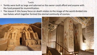 Tombs
• Tombs were built as large and adorned as the owner could afford and anyone with
the fund prepaid for mummification.
• The reason fr this heavy focus on death relates to the image of the world divided into
two halves which together formed the eternal continuity of cosmos.
 