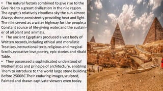 • The natural factors combined to give rise to the
Give rise to a greart civilization in the nile region.
The egypt;’s relatively cloudless sky the sun almost
Always shone,consistently providing heat and light.
The nile served as a water highway for the people,a
Constant source of life-giving water,and the sustain-
er of all plant and animals.
• The ancient Egyptians produced a vast body of
Written records,including ethical and moralistic
Treatises,instructional texts,religious and megical
Scrolls,evocative love,poetry, epic stories and ribald
Table.
• They possessed a sophisticated understood of
Mathematics and principe of architecture, enabling
Them to introduce to the world large stone building
Before 2500BC.Their enduring images,sculpted,
Painted and drawn-captivate viewers even today.
 