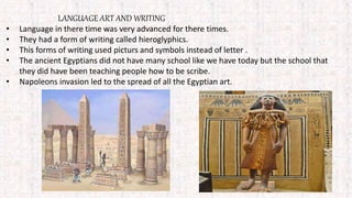 LANGUAGE ART AND WRITING
• Language in there time was very advanced for there times.
• They had a form of writing called hieroglyphics.
• This forms of writing used picturs and symbols instead of letter .
• The ancient Egyptians did not have many school like we have today but the school that
they did have been teaching people how to be scribe.
• Napoleons invasion led to the spread of all the Egyptian art.
 