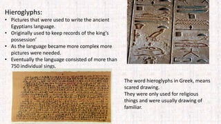 Hieroglyphs:
• Pictures that were used to write the ancient
Egyptians language.
• Originally used to keep records of the king’s
possession’
• As the language became more complex more
pictures were needed.
• Eventually the language consisted of more than
750 individual sings.
The word hieroglyphs in Greek, means
scared drawing.
They were only used for religious
things and were usually drawing of
familiar.
 