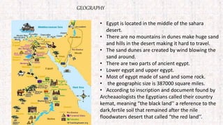 GEOGRAPHY
• Egypt is located in the middle of the sahara
desert.
• There are no mountains in dunes make huge sand
and hills in the desert making it hard to travel.
• The sand dunes are created by wind blowing the
sand around.
• There are two parts of ancient egypt.
• Lower egypt and upper egypt.
• Most of egypt made of sand and some rock.
• the geographic size is 387000 square miles.
• According to inscription and document found by
Archeaaologists the Egyptians called their country
kemat, meaning “the black land’’ a reference to the
dark,fertile soil that remained after the nile
floodwaters desert that called “the red land’’.
 
