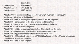 TIMLELINE:
• Old kingdom 2686-2181 BC
• Middle kingdom 1991-1786 BC
• New kingdom 1567-1085BC
• About 3100BC—unification of upper and loweregypt:invention of hieroglyphic
writing,protodynastic period begins.
• About 2686—end of protodynastic period; start of the old kingdom.
• About 2560—construction of the Giza pyramid and the sphinx.
• About 2181—end of old kingdom papyrus already in use;civil wars.
• About 1991– start of middle kingdom.
• About 1786– middle kingdom collapse in face if invasion from the east.
• About 1567—beginning of new kingdom as invaders are repulsed.
• About 1450—Egyptians empire extends from sudans to Syria.
• About 1378—Akhenaten (ruled about 1378-1362)a pharaoh of the 18th dyasty, introduce
monotheism,worship of a single god.
• About 1085—end of new kingdom.
 
