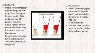 UPER EGYPT:
• Upper (southern)egypt
was the long, narrow
strip of ancient egypt
located south of the
delta and the 30th
parallel to north.
• It thus consist of the
entire nile river valley
from cairo south to
lake Nasser.
• In ancient egypt ,upper
egypt was known as
‘’the land of reeds”or
sedgeland.
LOWER EGYPT:
• Lower (northern)egypt
consisted of the nile
river’s delta made by
the river as it empties
into the
Mediterranean.
• The nile river split into
seven branches of the
delta in lower egypt.
 