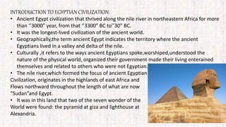 INTRODUCTION TO EGYPTIAN CIVILIZATION:
• Ancient Egypt civilization that thrived along the nile river in northeastern Africa for more
than ‘’3000” year, from that ‘’3300” BC to’’30” BC.
• It was the longest-lived civilization of the ancient world.
• Geographically,the term ancient Egypt indicates the territory where the ancient
Egyptians lived in a valley and delta of the nile.
• Culturally ,it refers to the ways ancient Egyptians spoke,worshiped,understood the
nature of the physical world, organized their government made their living enterained
themselves and related to others who were not Egyptian.
• The nile river,which formed the focus of ancient Egyptian
Civilization, originates in the highlands of east Africa and
Flows northward throughout the length of what are now
“Sudan”and Egypt.
• It was in this land that two of the seven wonder of the
World were found: the pyramid at giza and lighthouse at
Alexandria.
 
