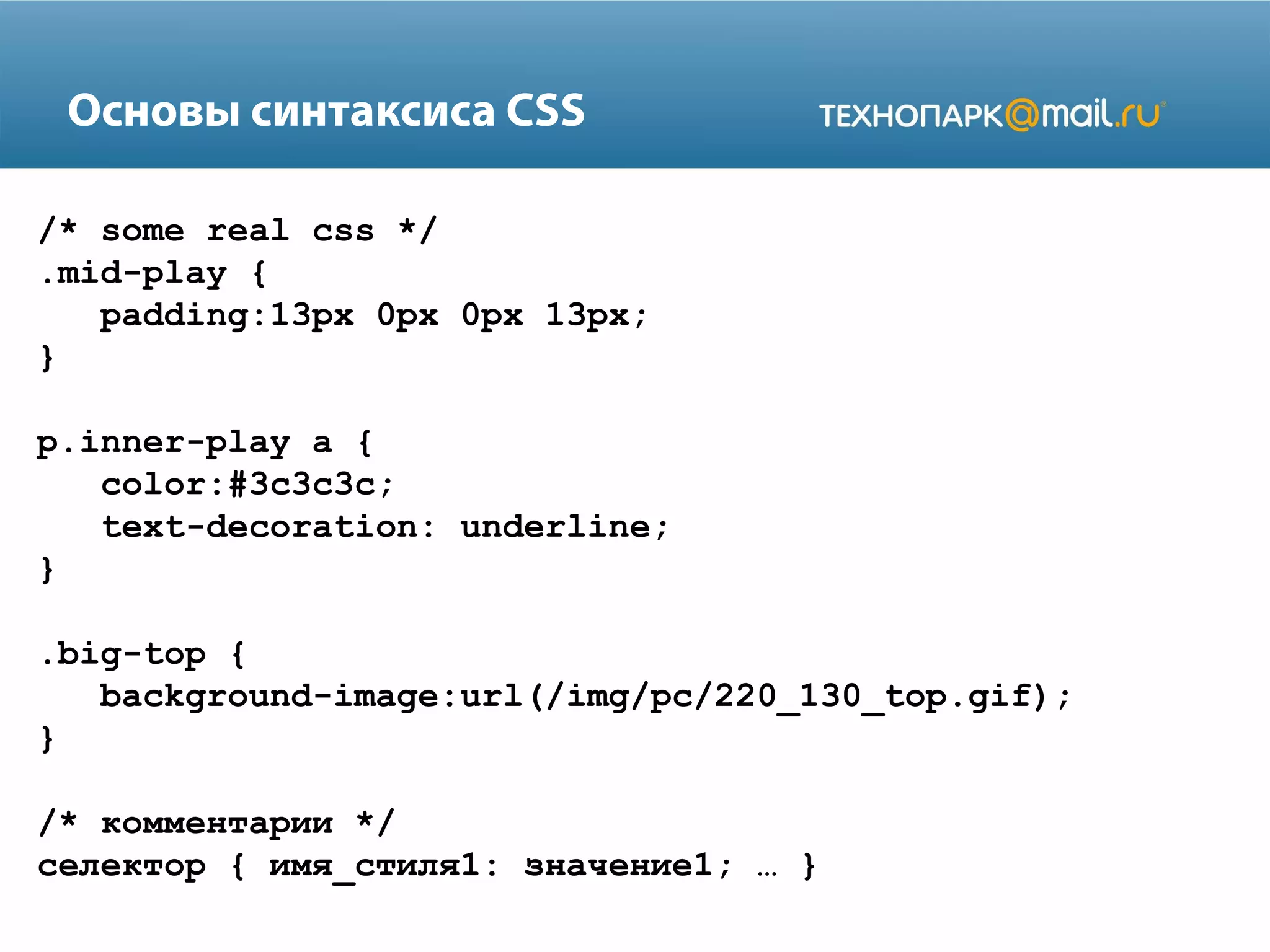 Основы синтаксиса CSS
/* some real css */
.mid-play {
padding:13px 0px 0px 13px;
}
p.inner-play a {
color:#3c3c3c;
text-decoration: underline;
}
.big-top {
background-image:url(/img/pc/220_130_top.gif);
}
/* комментарии */
cелектор { имя_стиля1: значение1; … }
 
