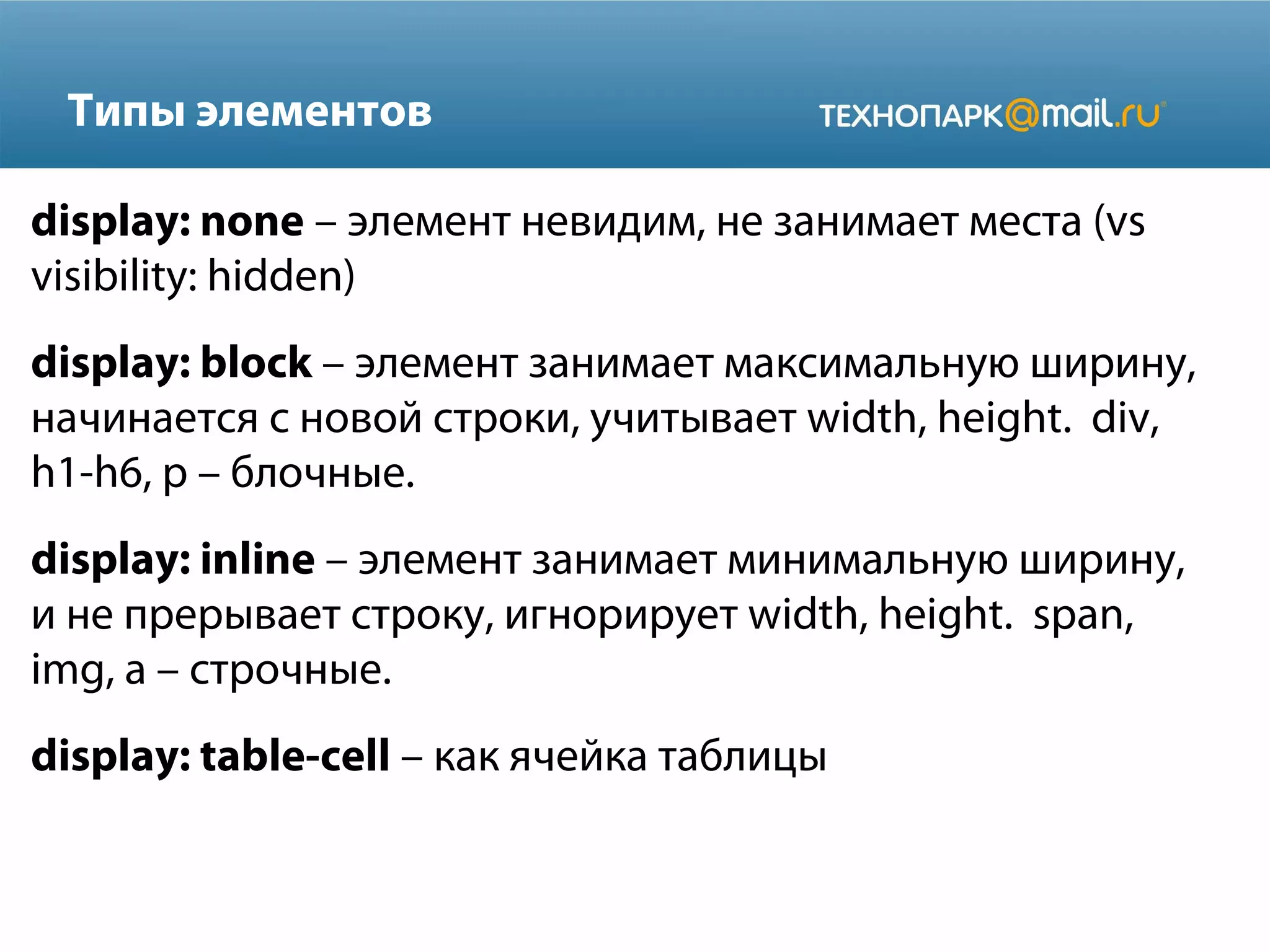 Типы элементов
display: none – элемент невидим, не занимает места (vs
visibility: hidden)
display: block – элемент занимает максимальную ширину,
начинается с новой строки, учитывает width, height. div,
h1-h6, p – блочные.
display: inline – элемент занимает минимальную ширину,
и не прерывает строку, игнорирует width, height. span,
img, a – строчные.
display: table-cell – как ячейка таблицы
 