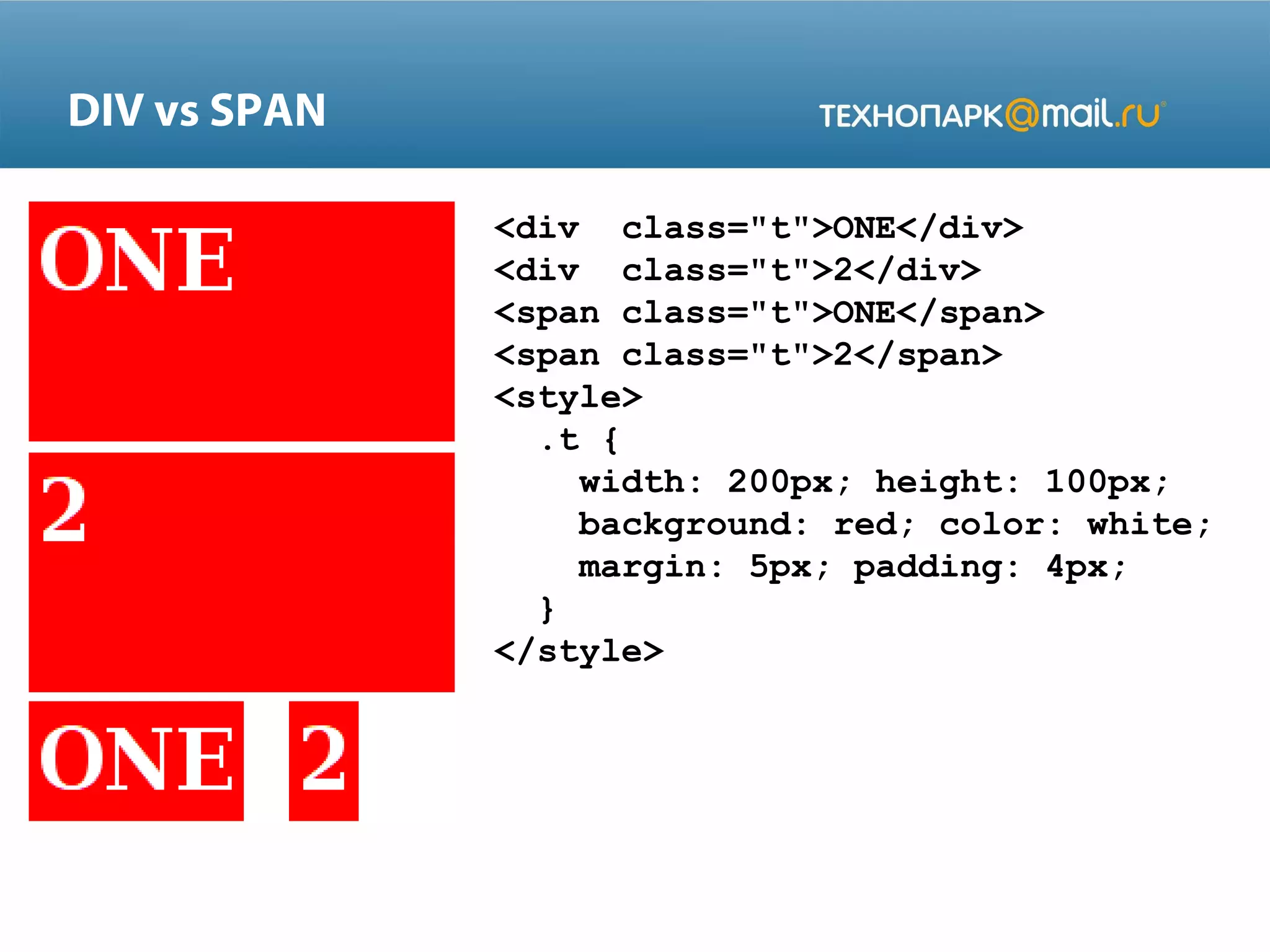 DIV vs SPAN
<div class="t">ONE</div>
<div class="t">2</div>
<span class="t">ONE</span>
<span class="t">2</span>
<style>
.t {
width: 200px; height: 100px;
background: red; color: white;
margin: 5px; padding: 4px;
}
</style>
 