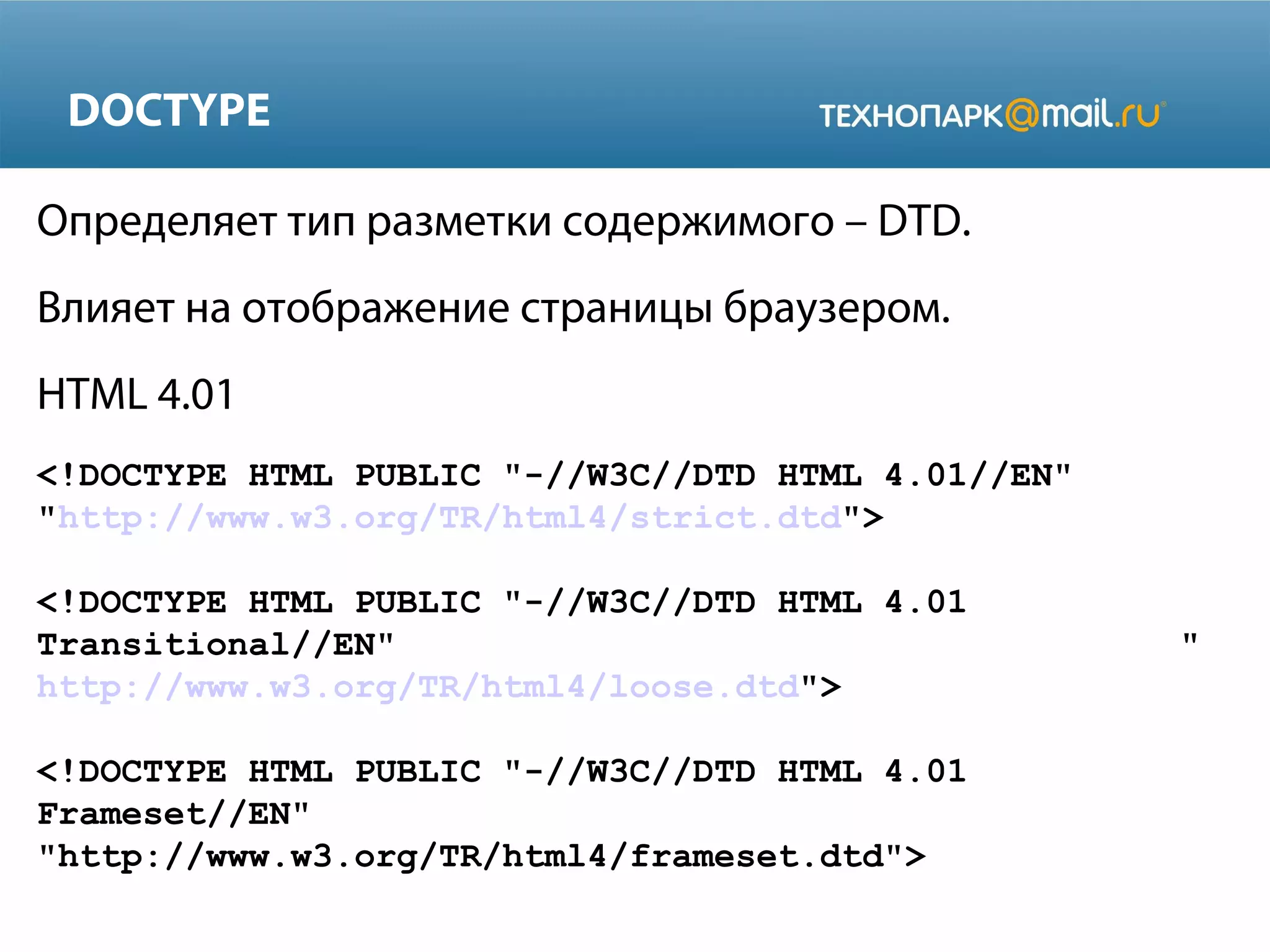 DOCTYPE
Определяет тип разметки содержимого – DTD.
Влияет на отображение страницы браузером.
HTML 4.01
<!DOCTYPE HTML PUBLIC "-//W3C//DTD HTML 4.01//EN"
"http://www.w3.org/TR/html4/strict.dtd">
<!DOCTYPE HTML PUBLIC "-//W3C//DTD HTML 4.01
Transitional//EN" "
http://www.w3.org/TR/html4/loose.dtd">
<!DOCTYPE HTML PUBLIC "-//W3C//DTD HTML 4.01
Frameset//EN"
"http://www.w3.org/TR/html4/frameset.dtd">
 