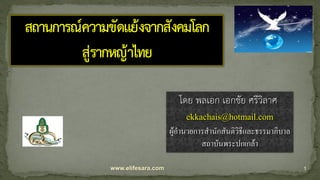 www.elifesara.com 1
สถานการณ์ความขัดแย้งจากสังคมโลก
สู่รากหญ้าไทย
โดย พลเอก เอกชัย ศรีวิลาศ
ekkachais@hotmail.com
ผู้อานวยการสานักสันติวิธีและธรรมาภิบาล
สถาบันพระปกเกล้า
 