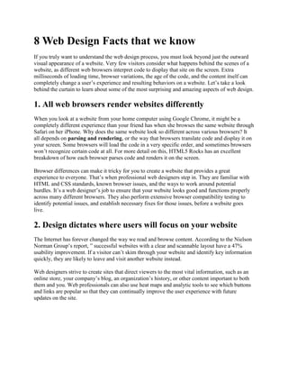 8 Web Design Facts that we know
If you truly want to understand the web design process, you must look beyond just the outward
visual appearance of a website. Very few visitors consider what happens behind the scenes of a
website, as different web browsers interpret code to display that site on the screen. Extra
milliseconds of loading time, browser variations, the age of the code, and the content itself can
completely change a user’s experience and resulting behaviors on a website. Let’s take a look
behind the curtain to learn about some of the most surprising and amazing aspects of web design.
1. All web browsers render websites differently
When you look at a website from your home computer using Google Chrome, it might be a
completely different experience than your friend has when she browses the same website through
Safari on her iPhone. Why does the same website look so different across various browsers? It
all depends on parsing and rendering, or the way that browsers translate code and display it on
your screen. Some browsers will load the code in a very specific order, and sometimes browsers
won’t recognize certain code at all. For more detail on this, HTML5 Rocks has an excellent
breakdown of how each browser parses code and renders it on the screen.
Browser differences can make it tricky for you to create a website that provides a great
experience to everyone. That’s when professional web designers step in. They are familiar with
HTML and CSS standards, known browser issues, and the ways to work around potential
hurdles. It’s a web designer’s job to ensure that your website looks good and functions properly
across many different browsers. They also perform extensive browser compatibility testing to
identify potential issues, and establish necessary fixes for those issues, before a website goes
live.
2. Design dictates where users will focus on your website
The Internet has forever changed the way we read and browse content. According to the Nielson
Norman Group’s report, ” successful websites with a clear and scannable layout have a 47%
usability improvement. If a visitor can’t skim through your website and identify key information
quickly, they are likely to leave and visit another website instead.
Web designers strive to create sites that direct viewers to the most vital information, such as an
online store, your company’s blog, an organization’s history, or other content important to both
them and you. Web professionals can also use heat maps and analytic tools to see which buttons
and links are popular so that they can continually improve the user experience with future
updates on the site.
 