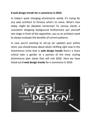 8 web design trends for e commerce in 2016
In today's quick changing eCommerce world, it's trying for
any web architect to foresee what's to come. What's new
today might be obsolete tomorrow! To convey clients a
consistent shopping background furthermore put yourself
one stage in front of the opposition, you as an architect need
to always evaluate the benefits of current patterns.
In case you're wanting to set-up (or update) your online
store, you should know about what's drifting right now in the
eCommerce circle that is web design trends Here's a more
critical take a gander at a portion of the most sizzling
eCommerce plan slants that will rule 2016. Here we have
listed out 8 web design trends for e commerce in 2016
 