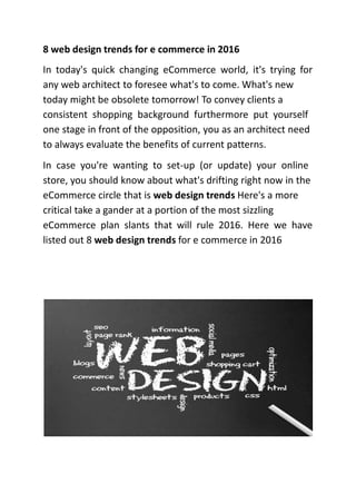 8 web design trends for e commerce in 2016
In today's quick changing eCommerce world, it's trying for
any web architect to foresee what's to come. What's new
today might be obsolete tomorrow! To convey clients a
consistent shopping background furthermore put yourself
one stage in front of the opposition, you as an architect need
to always evaluate the benefits of current patterns.
In case you're wanting to set-up (or update) your online
store, you should know about what's drifting right now in the
eCommerce circle that is web design trends Here's a more
critical take a gander at a portion of the most sizzling
eCommerce plan slants that will rule 2016. Here we have
listed out 8 web design trends for e commerce in 2016
 