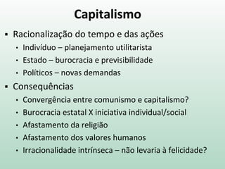 Capitalismo
 Racionalização do tempo e das ações
• Indivíduo – planejamento utilitarista
• Estado – burocracia e previsibilidade
• Políticos – novas demandas
 Consequências
• Convergência entre comunismo e capitalismo?
• Burocracia estatal X iniciativa individual/social
• Afastamento da religião
• Afastamento dos valores humanos
• Irracionalidade intrínseca – não levaria à felicidade?
 