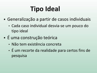 Tipo Ideal
 Generalização a partir de casos individuais
• Cada caso individual desvia-se um pouco do
tipo ideal
 É uma construção teórica
• Não tem existência concreta
• É um recorte da realidade para certos fins de
pesquisa
 