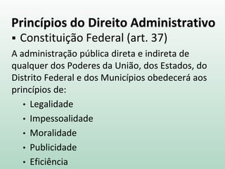 Princípios do Direito Administrativo
 Constituição Federal (art. 37)
A administração pública direta e indireta de
qualquer dos Poderes da União, dos Estados, do
Distrito Federal e dos Municípios obedecerá aos
princípios de:
• Legalidade
• Impessoalidade
• Moralidade
• Publicidade
• Eficiência
 