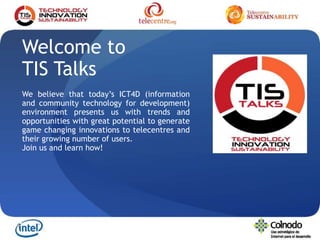1
Welcome to
TIS Talks
We believe that today’s ICT4D (information
and community technology for development)
environment presents us with trends and
opportunities with great potential to generate
game changing innovations to telecentres and
their growing number of users.
Join us and learn how!
 