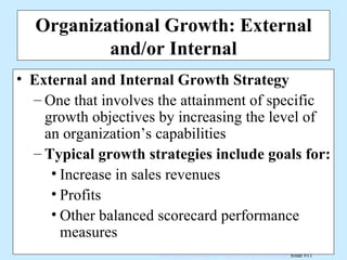 Organizational Growth: External and/or Internal External and Internal Growth Strategy One that involves the attainment of specific growth objectives by increasing the level of an organization’s capabilities Typical growth strategies include goals for: Increase in sales revenues Profits Other balanced scorecard performance measures 