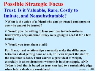 Possible Strategic Focus Trust: Is it Valuable, Rare, Costly to Imitate, and Nonsubstitutable? 3-18 What is the value of a friend who can be trusted compared to one who cannot be trusted? Would you  be willing to loan your car to the less-than-trustworthy acquaintance if they were going to need it for a few hours? Would you trust them at all? For firms, trust relationships can easily make the difference between a deal getting done or not, or it can impact the size of the deal that is done. Trust carries a great deal of weight, especially in an environment where it is in short supply. AND Today’s deal that is based on trust can lead to a sustainable edge when future deals are considered.  