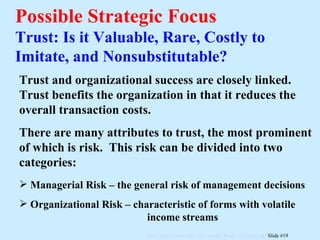 Possible Strategic Focus Trust: Is it Valuable, Rare, Costly to Imitate, and Nonsubstitutable? Trust and organizational success are closely linked.  Trust benefits the organization in that it reduces the overall transaction costs. There are many attributes to trust, the most prominent of which is risk.  This risk can be divided into two categories: Managerial Risk – the general risk of management decisions Organizational Risk – characteristic of forms with volatile  income streams 