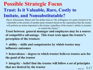 Possible Strategic Focus Trust: Is it Valuable, Rare, Costly to Imitate, and Nonsubstitutable? 3-17 Davis, Schoorman, Mayer and Tan define trust as “the willingness of a party (trustor) to be vulnerable to the actions of another party (trustee) based on the expectation that the trustee will perform an action important to the trustor, regardless of the trustor’s ability to monitor or control the trustee.” Trust between  general manager and employees may be a source of competitive advantage.  This trust rests upon the trustor’s perception of the trustees: ability – skills and competencies by which trustee may influence outcomes benevolence – degree to which trustor believes trustee acts for the good of the trustor integrity – belief that the trustee will follow a set of principles that are desired by the trustor 