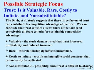 Possible Strategic Focus Trust: Is it Valuable, Rare, Costly to Imitate, and Nonsubstitutable? 3-17 The Davis, et al. study suggests that these three factors of trust can contribute to competitive advantage of the firm.  We can conclude that trust satisfies at least three of the four (and conceivably all four) criteria for sustainable competitive advantage.  Valuable – the study demonstrated that trust increased profitability and reduced turnover. Rare – this relationship dynamic is uncommon. Costly to imitate – trust is an intangible social construct that cannot easily be replicated. Nonsubstitutable – possibility, since trust is difficult to observe 