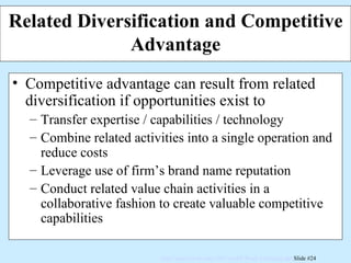 Related Diversification and Competitive Advantage Competitive advantage can result from related diversification if opportunities exist to Transfer expertise / capabilities / technology Combine related activities into a single operation and reduce costs Leverage use of firm’s brand name reputation Conduct related value chain activities in a collaborative fashion to create valuable competitive capabilities 