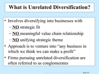What is Unrelated Diversification? Involves diversifying into businesses with NO  strategic fit NO   meaningful value chain relationship NO  unifying strategic theme Approach is to venture into “any business in which we think we can make a profit” Firms pursuing unrelated diversification are often referred to as conglomerates 